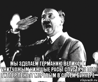 Мы зделаем германию великой и унитчожым нижшые расы спустя 12 лет гитлер лежыт мертвым в своем бункере