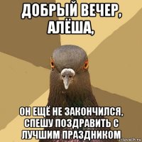 добрый вечер, алёша, он ещё не закончился, спешу поздравить с лучшим праздником