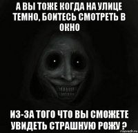 а вы тоже когда на улице темно, боитесь смотреть в окно из-за того что вы сможете увидеть страшную рожу ?