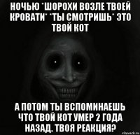 ночью *шорохи возле твоей кровати* *ты смотришь* это твой кот а потом ты вспоминаешь что твой кот умер 2 года назад. твоя реакция?