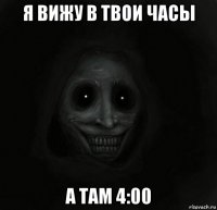 я вижу в твои часы а там 4:00