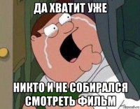 да хватит уже никто и не собирался смотреть фильм