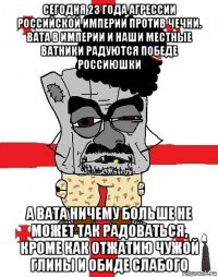 сегодня 23 года агрессии российской империи против чечни. вата в империи и наши местные ватники радуются победе россиюшки а вата ничему больше не может так радоваться, кроме как отжатию чужой глины и обиде слабого