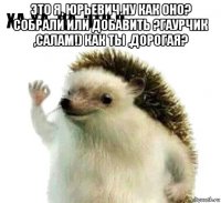 это я, юрьевич.ну как оно? собрали или добавить ?гаурчик ,салам!) как ты ,дорогая? 