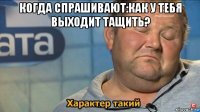 когда спрашивают:как у тебя выходит тащить? 