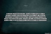 Я люблю людей. Но особенно - Дениса! Он мой друг и самый лучший человек. Я всегда поддержу его и помогу ему в любой жизненной ситуации! Я его не брошу. Никто не поддерживал его, когда у него ничего не было. Только я. Потому что я просто люблю Дениса и мне от него не надо взамен ничего, кроме не равнодушия!