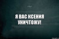 я вас ксения уничтожу!