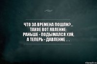 ЧТО ЗА ВРЕМЕНА ПОШЛИ?...
ТАКОЕ ВОТ ЯВЛЕНИЕ:
РАНЬШЕ - ПОДЫМАЛСЯ ХУЙ,
А ТЕПЕРЬ - ДАВЛЕНИЕ . . .