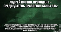 андрей костин, президент – председатель правления банка втб: «…конечно, прежде всего банки должны быть с человеческим лицом, они должны всегда поворачиваться в сторону людей в таких проблемах, если, конечно, речь не идёт о мошенничестве или ещё о каких-то вопросах.»