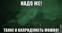 надо же! такое и напридумать можно!