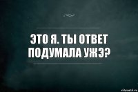 ЭТО Я. ТЫ ОТВЕТ ПОДУМАЛА УЖЭ?