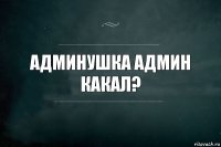 админушка админ какал?