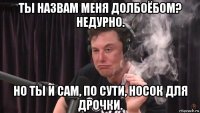 ты назвам меня долбоёбом? недурно. но ты и сам, по сути, носок для дрочки.