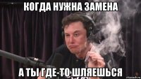 когда нужна замена а ты где-то шляешься