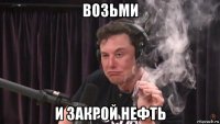 возьми и закрой нефть