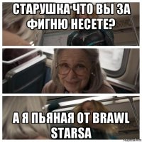 старушка что вы за фигню несете? а я пьяная от brawl starsa