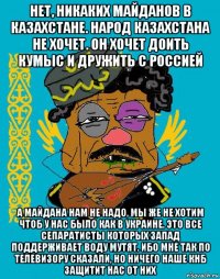 нет, никаких майданов в казахстане. народ казахстана не хочет. он хочет доить кумыс и дружить с россией а майдана нам не надо, мы же не хотим чтоб у нас было как в украине. это все сепаратисты которых запад поддерживает воду мутят. ибо мне так по телевизору сказали, но ничего наше кнб защитит нас от них