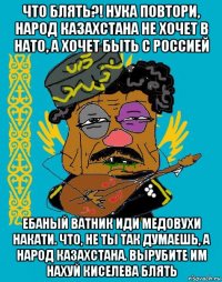 что блять?! нука повтори, народ казахстана не хочет в нато, а хочет быть с россией ебаный ватник иди медовухи накати. что, не ты так думаешь, а народ казахстана. вырубите им нахуй киселева блять