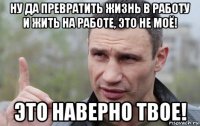 ну да превратить жизнь в работу и жить на работе, это не моё! это наверно твое!