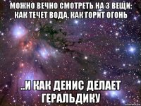 можно вечно смотреть на 3 вещи: как течет вода, как горит огонь ..и как денис делает геральдику