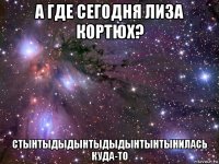 а где сегодня лиза кортюх? стынтыдыдынтыдыдынтынтынилась куда-то