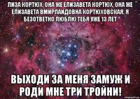 лиза кортюх, она же елизавета кортюх, она же елизавета вмирлаидовна кортюховская, я безответно люблю тебя уже 13 лет выходи за меня замуж и роди мне три тройни!