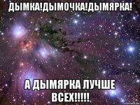 дымка!дымочка!дымярка! а дымярка лучше всех!!!!!