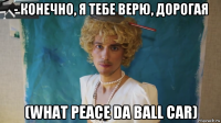 - конечно, я тебе верю, дорогая (what peace da ball car)