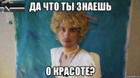 да что ты знаешь о красоте?