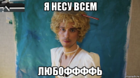 я несу всем любоффффь