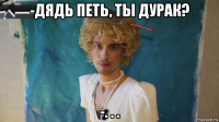 -дядь петь, ты дурак? -. . .