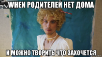 when родителей нет дома и можно творить что захочется