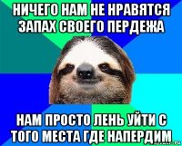 ничего нам не нравятся запах своего пердежа нам просто лень уйти с того места где напердим