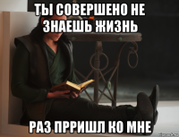 ты совершено не знаешь жизнь раз прришл ко мне