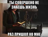 ты совершено не знаешь жизнь раз пришол ко мне