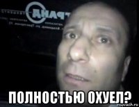  полностью охуел?