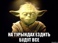  на турындах ездить будут все