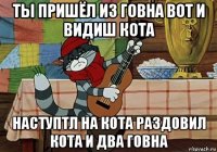 ты пришёл из говна вот и видиш кота наступтл на кота раздовил кота и два говна