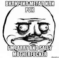 включил метал или рок i'm larry and sally motherfucker