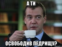 а ти освободив педрищу?