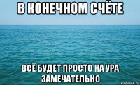 в конечном счёте всё будет просто на ура замечательно