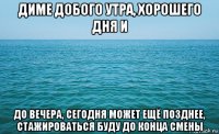 диме добого утра, хорошего дня и до вечера, сегодня может ещё позднее, стажироваться буду до конца смены