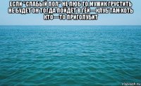 если "слабый пол" не люб то мужик грустить не будет он тогда пойдёт в гей—клуб там хоть кто—то приголубит 