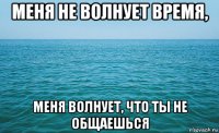 меня не волнует время, меня волнует, что ты не общаешься