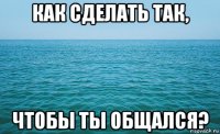 как сделать так, чтобы ты общался?