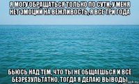 я могу обращаться только по сути, у меня нет эмоций на вежливость, я все три года бьюсь над тем, что ты не общаешься и всё безрезультатно, тогда я делаю выводы