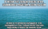 я читаю чат только после 18:00, занимаюсь работой, и если ты сам ко мне в это время не обращался - я не обращаюсь к тебе, только после тебя, или пишу мемы о новостях, никому, всем