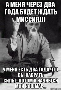 а меня через два года будет ждать миссия))) у меня есть два года что бы набрать силы...потом и начнётся мой кошмар...