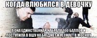 когда влюбился в девочку а она единственная набрала 100 баллов и поступила в вшу на бюджет и уезжает в москву