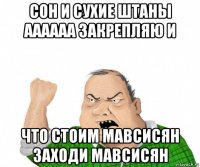 сон и сухие штаны аааааа закрепляю и что стоим мавсисян заходи мавсисян